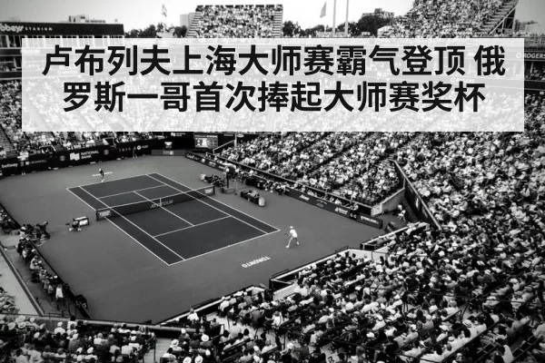 卢布列夫上海大师赛霸气登顶 俄罗斯一哥首次捧起大师赛奖杯