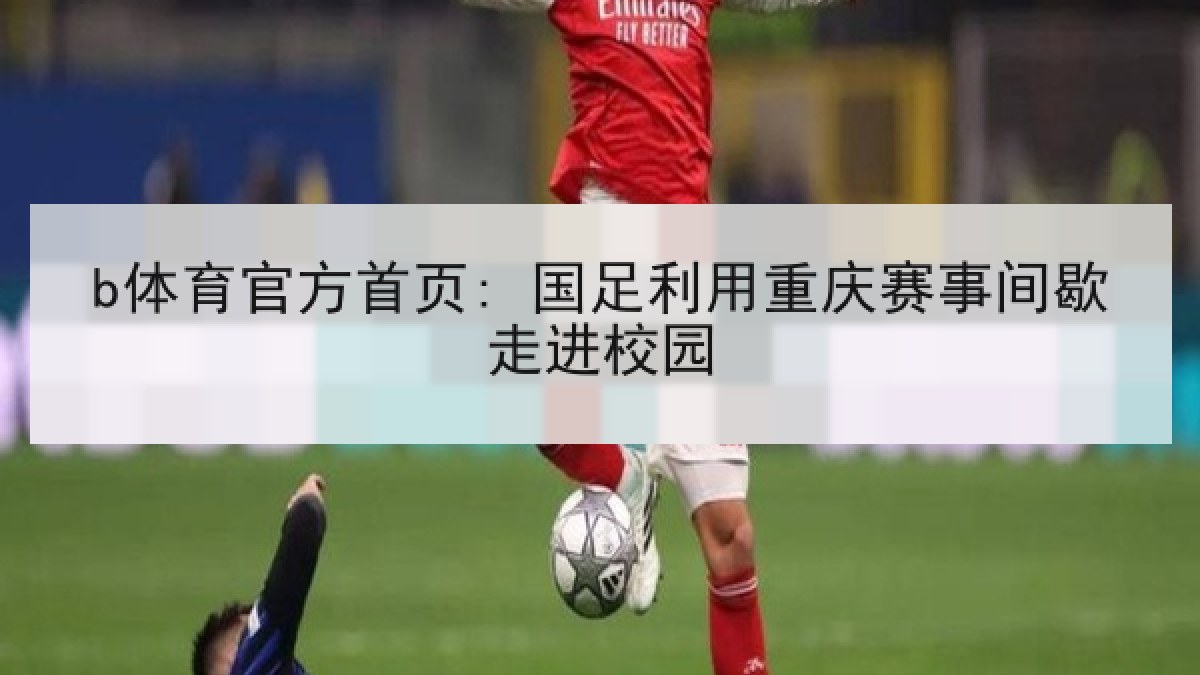 b体育官方首页: 国足利用重庆赛事间歇走进校园